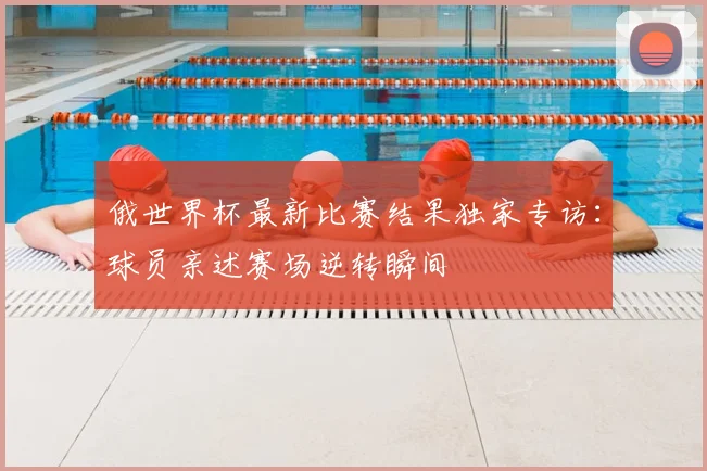 俄世界杯最新比赛结果独家专访:球员亲述赛场逆转瞬间