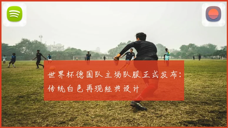 世界杯德国队主场队服正式发布：传统白色再现经典设计