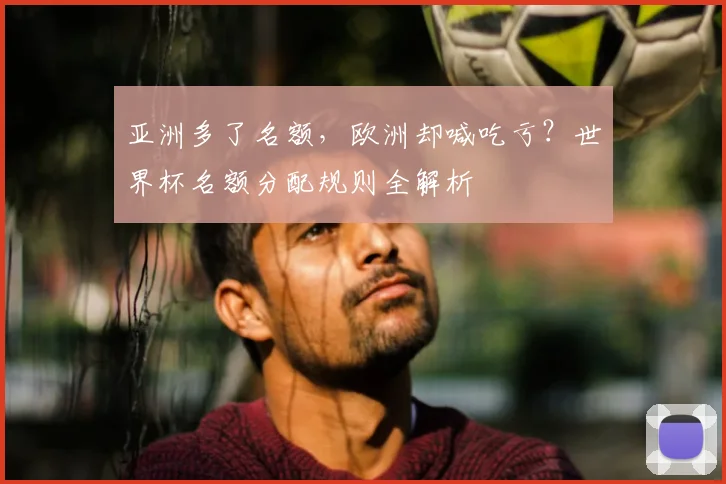 亚洲多了名额,欧洲却喊吃亏?世界杯名额分配规则全解析