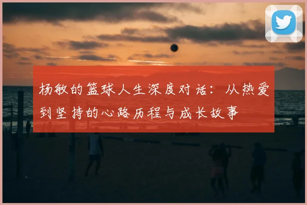 杨敏的篮球人生深度对话:从热爱到坚持的心路历程与成长故事
