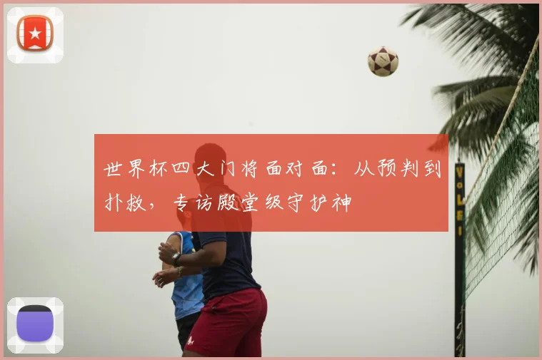 世界杯四大门将面对面:从预判到扑救,专访殿堂级守护神