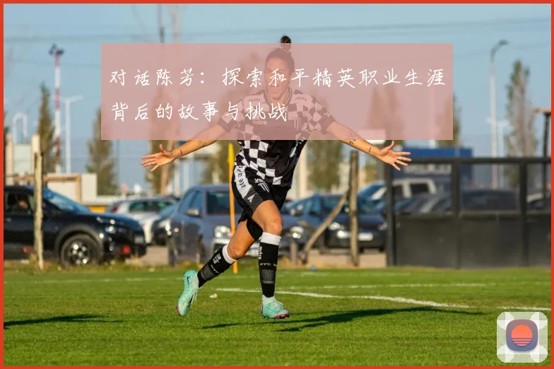 对话陈芳:探索和平精英职业生涯背后的故事与挑战