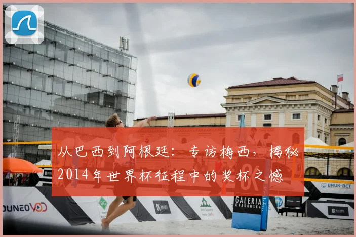 从巴西到阿根廷:专访梅西,揭秘2014年世界杯征程中的奖杯之憾