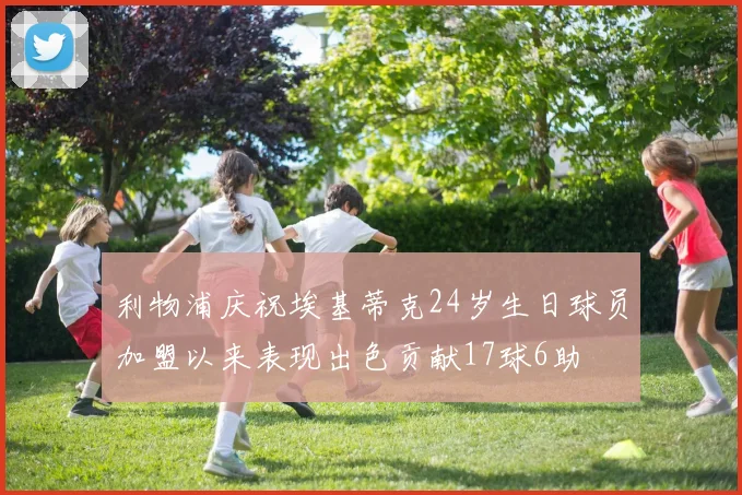 利物浦庆祝埃基蒂克24岁生日球员加盟以来表现出色贡献17球6助