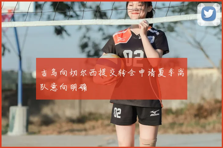 吉乌向切尔西提交转会申请夏季离队意向明确