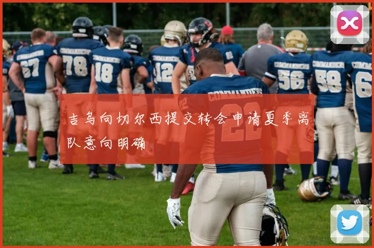 吉乌向切尔西提交转会申请夏季离队意向明确