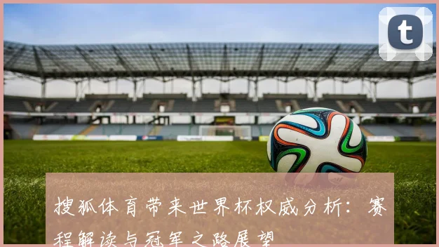 搜狐体育带来世界杯权威分析:赛程解读与冠军之路展望