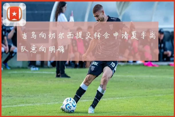 吉乌向切尔西提交转会申请夏季离队意向明确
