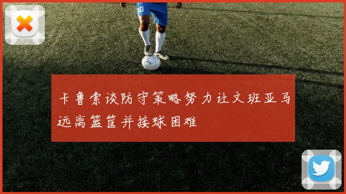 卡鲁索谈防守策略努力让文班亚马远离篮筐并接球困难