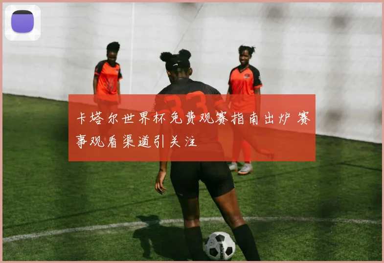 卡塔尔世界杯免费观赛指南出炉 赛事观看渠道引关注