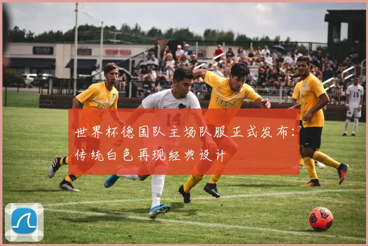 世界杯德国队主场队服正式发布：传统白色再现经典设计