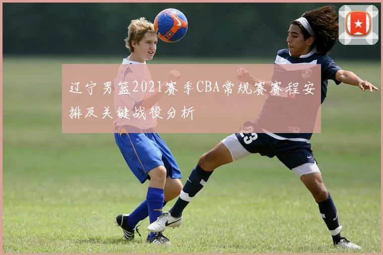 辽宁男篮2021赛季CBA常规赛赛程安排及关键战役分析