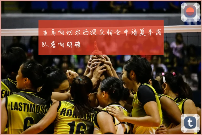 吉乌向切尔西提交转会申请夏季离队意向明确