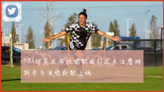 NBA球员发布说唱歌曲引发关注詹姆斯参与演唱新歌上线
