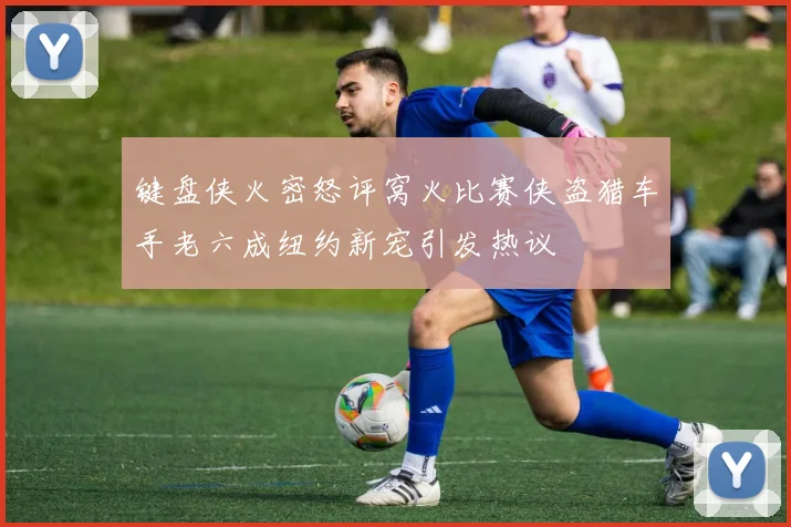 键盘侠火密怒评窝火比赛侠盗猎车手老六成纽约新宠引发热议