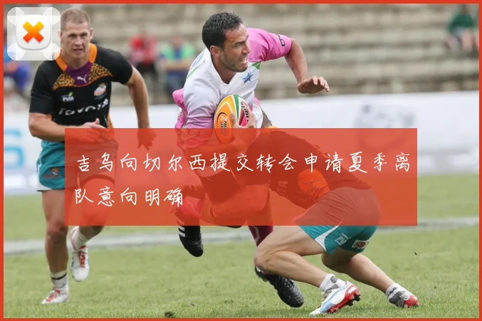 吉乌向切尔西提交转会申请夏季离队意向明确