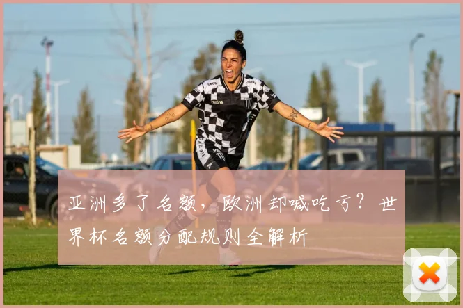 亚洲多了名额,欧洲却喊吃亏?世界杯名额分配规则全解析