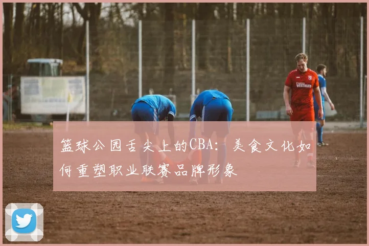 篮球公园舌尖上的CBA：美食文化如何重塑职业联赛品牌形象