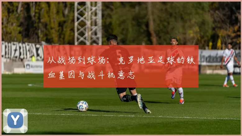 从战场到球场:克罗地亚足球的铁血基因与战斗机意志