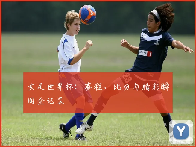 女足世界杯:赛程、比分与精彩瞬间全记录