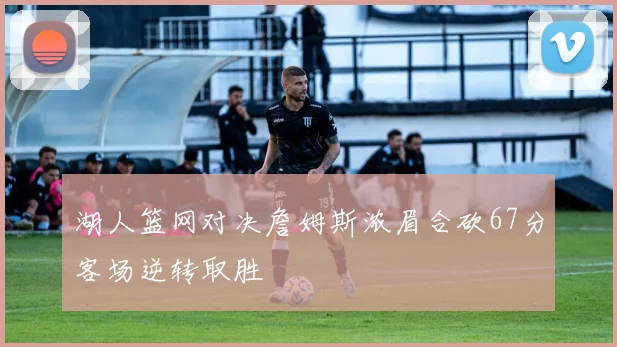 湖人篮网对决詹姆斯浓眉合砍67分客场逆转取胜