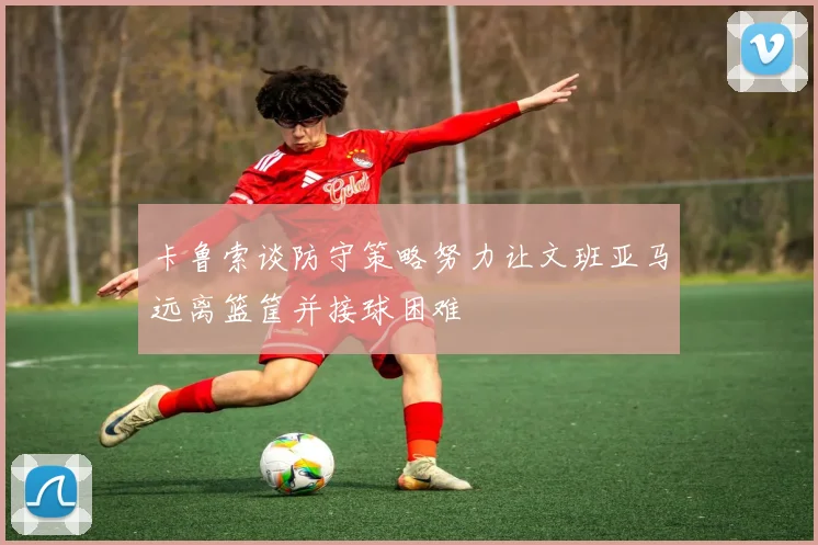 卡鲁索谈防守策略努力让文班亚马远离篮筐并接球困难