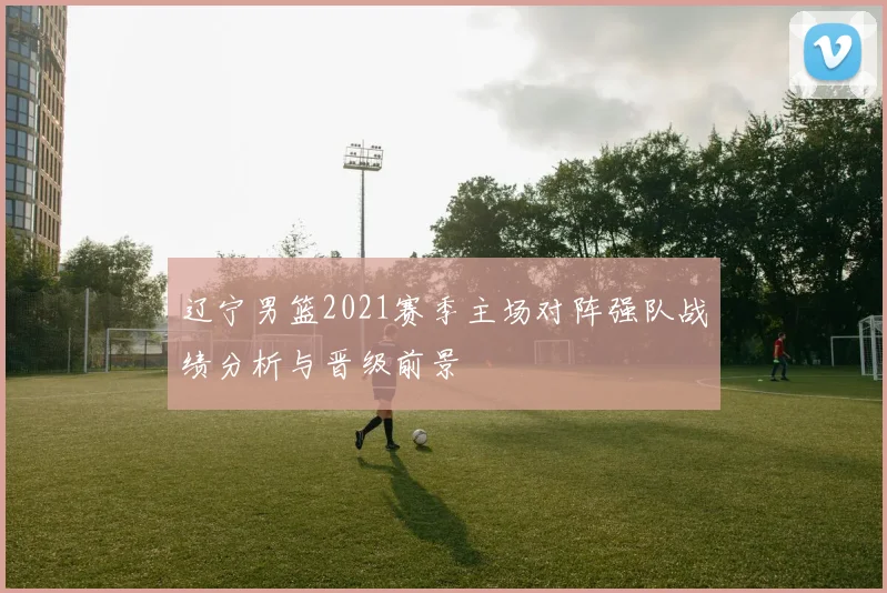 辽宁男篮2021赛季主场对阵强队战绩分析与晋级前景