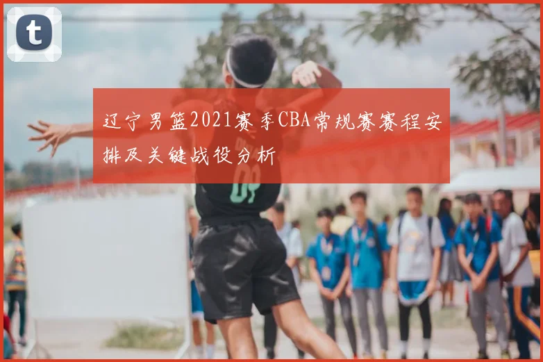辽宁男篮2021赛季CBA常规赛赛程安排及关键战役分析