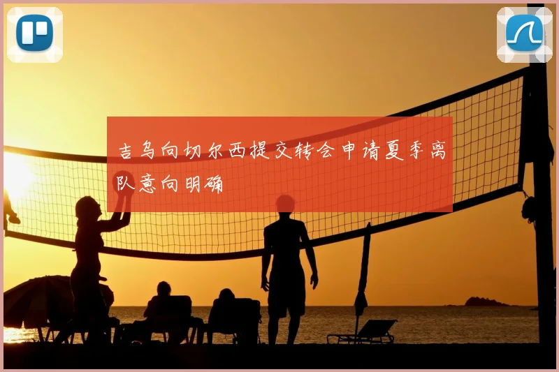 吉乌向切尔西提交转会申请夏季离队意向明确