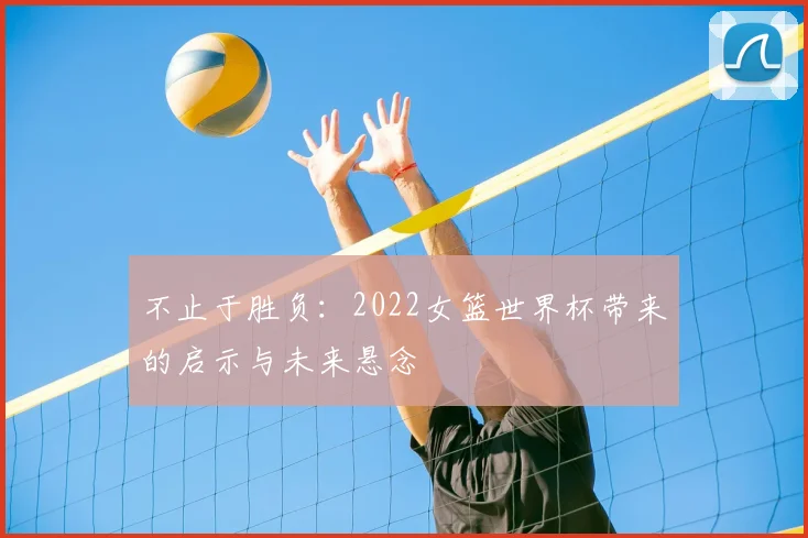 不止于胜负:2022女篮世界杯带来的启示与未来悬念