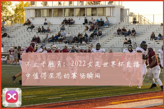 不止于胜负:2022女足世界杯直播中值得深思的赛场瞬间