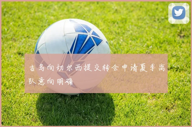 吉乌向切尔西提交转会申请夏季离队意向明确