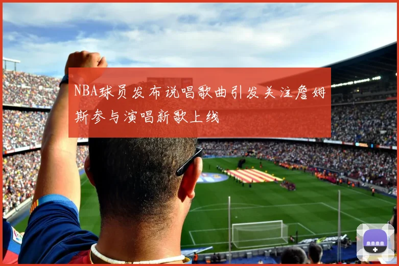 NBA球员发布说唱歌曲引发关注詹姆斯参与演唱新歌上线