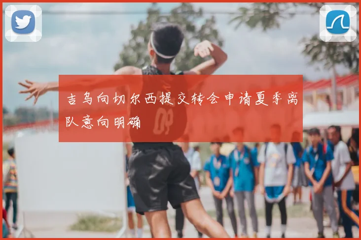 吉乌向切尔西提交转会申请夏季离队意向明确