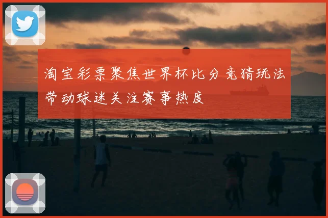 淘宝彩票聚焦世界杯比分竞猜玩法带动球迷关注赛事热度