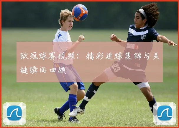 欧冠球赛视频:精彩进球集锦与关键瞬间回顾