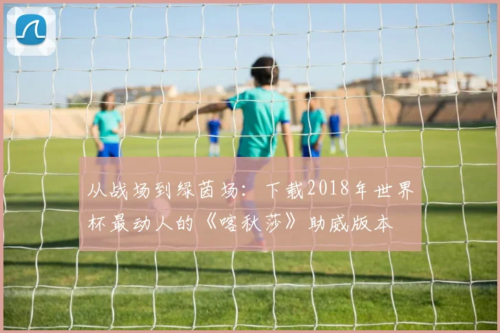 从战场到绿茵场:下载2018年世界杯最动人的《喀秋莎》助威版本