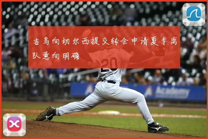 吉乌向切尔西提交转会申请夏季离队意向明确