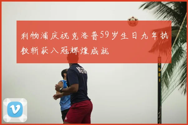 利物浦庆祝克洛普59岁生日九年执教斩获八冠辉煌成就